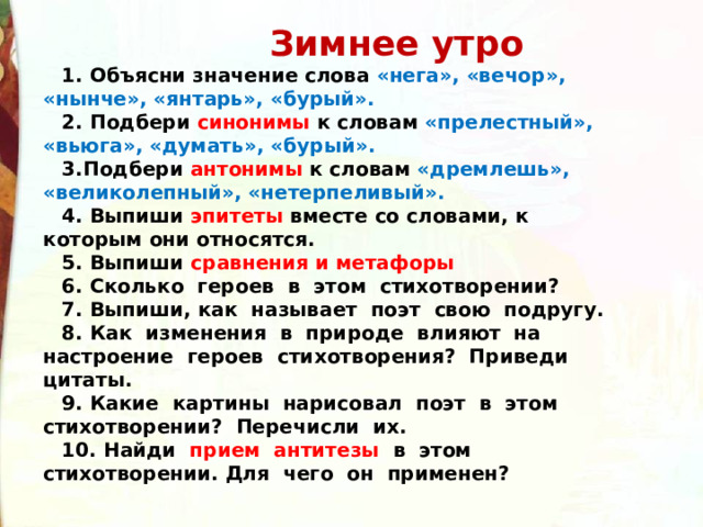  Зимнее утро 1. Объясни значение слова «нега», «вечор», «нынче», «янтарь», «бурый». 2. Подбери синонимы к словам «прелестный», «вьюга», «думать», «бурый». 3.Подбери антонимы к словам «дремлешь», «великолепный», «нетерпеливый». 4. Выпиши эпитеты вместе со словами, к которым они относятся. 5. Выпиши сравнения и метафоры 6. Сколько героев в этом стихотворении? 7. Выпиши, как называет поэт свою подругу. 8. Как изменения в природе влияют на настроение героев стихотворения? Приведи цитаты. 9. Какие картины нарисовал поэт в этом стихотворении? Перечисли их. 10. Найди прием антитезы в этом стихотворении. Для чего он применен?  