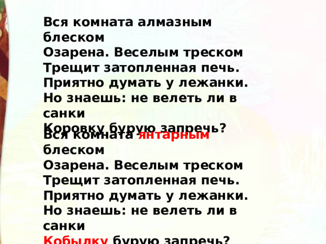 Вся комната алмазным блеском  Озарена. Веселым треском  Трещит затопленная печь.  Приятно думать у лежанки.  Но знаешь: не велеть ли в санки  Коровку бурую запречь? Вся комната янтарным блеском  Озарена. Веселым треском  Трещит затопленная печь.  Приятно думать у лежанки.  Но знаешь: не велеть ли в санки  Кобылку бурую запречь? 