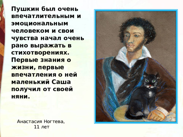Пушкин был очень впечатлительным и эмоциональным человеком и свои чувства начал очень рано выражать в стихотворениях. Первые знания о жизни, первые впечатления о ней маленький Саша получил от своей няни.    Анастасия Ногтева, 11 лет 