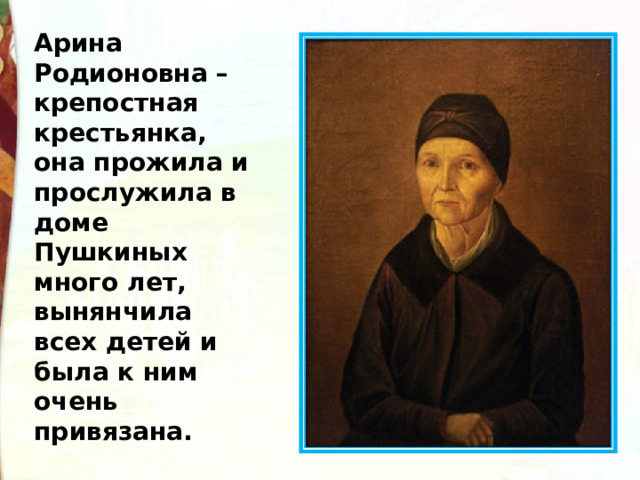 Арина Родионовна – крепостная крестьянка, она прожила и прослужила в доме Пушкиных много лет, вынянчила всех детей и была к ним очень привязана. 