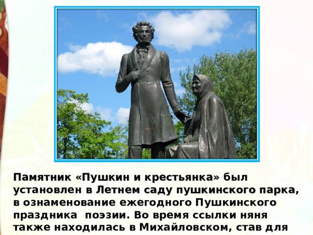 Памятник «Пушкин и крестьянка»  был установлен в Летнем саду пушкинского парка , в ознаменование ежегодного Пушкинского праздника  поэзии. Во время ссылки няня также находилась в Михайловском, став для Пушкина спасительницей от одиночества.  