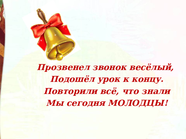 Прозвенел звонок весёлый, Подошёл урок к концу. Повторили всё, что знали Мы сегодня МОЛОДЦЫ!  