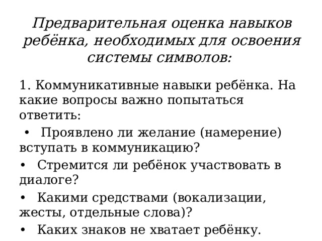  Предварительная оценка навыков  ребёнка, необходимых для освоения системы символов:   1. Коммуникативные навыки ребёнка. На какие вопросы важно попытаться ответить: •  Проявлено ли желание (намерение) вступать в коммуникацию? •  Стремится ли ребёнок участвовать в диалоге? •  Какими средствами (вокализации, жесты, отдельные слова)? •  Каких знаков не хватает ребёнку. 