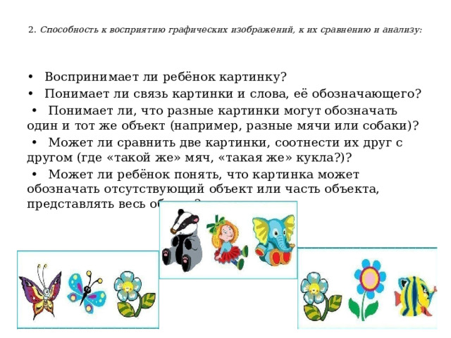  2. Способность к восприятию графических изображений, к их сравнению и анализу:   •   Воспринимает ли ребёнок картинку? •  Понимает ли связь картинки и слова, её обозначающего? •  Понимает ли, что разные картинки могут обозначать один и тот же объект (например, разные мячи или собаки)? •  Может ли сравнить две картинки, соотнести их друг с другом (где «такой же» мяч, «такая же» кукла?)? •  Может ли ребёнок понять, что картинка может обозначать отсутствующий объект или часть объекта, представлять весь объект? 