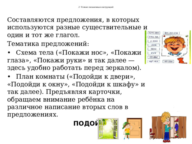  3. Чтение письменных инструкций.   Составляются предложения, в которых используются разные существительные и один и тот же глагол. Тематика предложений: •  Схема тела («Покажи нос», «Покажи глаза», «Покажи руки» и так далее — здесь удобно работать перед зеркалом). •  План комнаты («Подойди к двери», «Подойди к окну», «Подойди к шкафу» и так далее). Предъявляя карточки, обращаем внимание ребёнка на различное написание вторых слов в предложениях .  ПОДОЙДИ К  