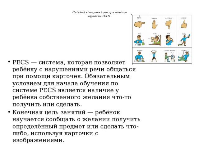  Система коммуникации при помощи  карточек PECS.    PECS — система, которая позволяет ребёнку с нарушениями речи общаться при помощи карточек. Обязательным условием для начала обучения по системе PECS является наличие у ребёнка собственного желания что-то получить или сделать. Конечная цель занятий — ребёнок научается сообщать о желании получить определённый предмет или сделать что-либо, используя карточки с изображениями. 