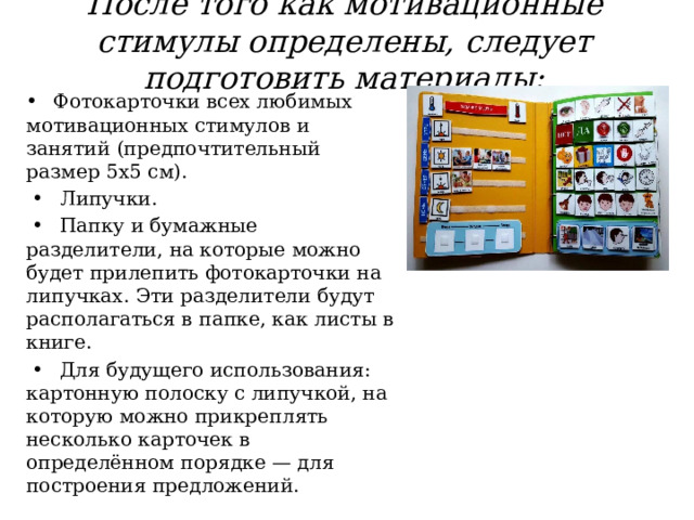  После того как мотивационные стимулы определены, следует подготовить материалы:   •   Фотокарточки всех любимых мотивационных стимулов и занятий (предпочтительный размер 5х5 см). •  Липучки. •  Папку и бумажные разделители, на которые можно будет прилепить фотокарточки на липучках. Эти разделители будут располагаться в папке, как листы в книге. •  Для будущего использования: картонную полоску с липучкой, на которую можно прикреплять несколько карточек в определённом порядке — для построения предложений. 