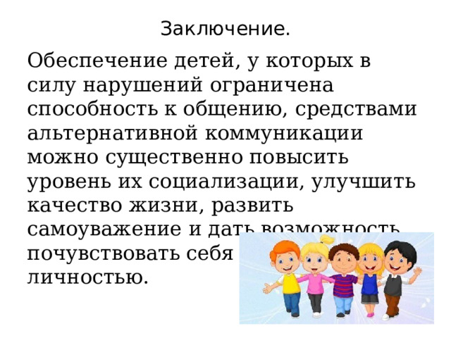 Заключение. Обеспечение детей, у которых в силу нарушений ограничена способность к общению, средствами альтернативной коммуникации можно существенно повысить уровень их социализации, улучшить качество жизни, развить самоуважение и дать возможность почувствовать себя полноценной личностью. 