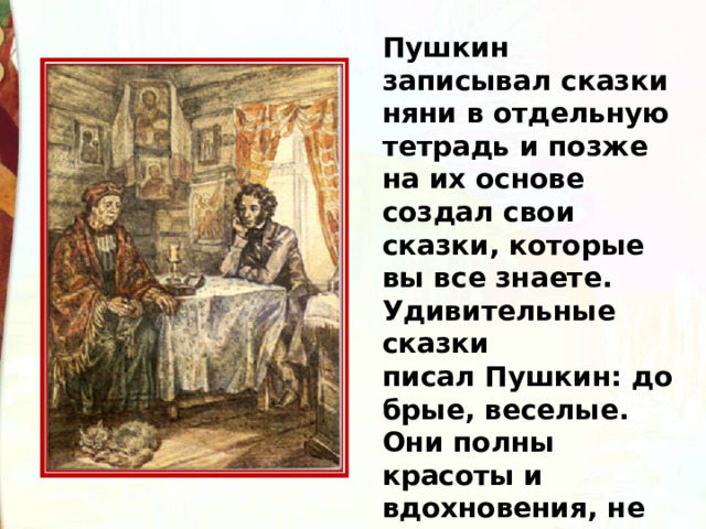 Пушкин записывал сказки няни в отдельную тетрадь и позже на их основе создал свои сказки, которые вы все знаете. Удивительные сказки писал Пушкин: добрые, веселые. Они полны красоты и вдохновения, не похожи одна на другую.  