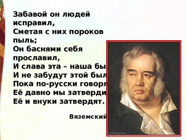 Забавой он людей исправил, Сметая с них пороков пыль; Он баснями себя прославил, И слава эта – наша быль. И не забудут этой были, Пока по-русски говорят: Её давно мы затвердили, Её и внуки затвердят.   Вяземский  