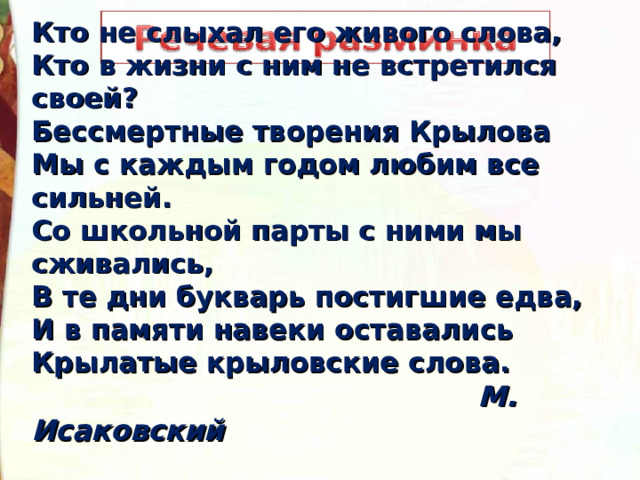 Кто не слыхал его живого слова, Кто в жизни с ним не встретился своей? Бессмертные творения Крылова Мы с каждым годом любим все сильней. Со школьной парты с ними мы сживались, В те дни букварь постигшие едва, И в памяти навеки оставались Крылатые крыловские слова.  М. Исаковский    