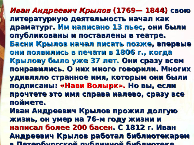Иван Андреевич Крылов (1769— 1844) свою литературную деятельность начал как драматург. Им написано 13 пьес , они были опубликованы и поставлены в театре. Басни Крылов начал писать позже , впервые они появились в печати в 1806 г., когда Крылову было уже 37 лет. Они сразу всем понравились. О них много говорили. Многих удивляло странное имя, которым они были подписаны: «Нави Волырк». Но вы, если прочтете это имя справа налево, сразу все поймете. Иван Андреевич Крылов прожил долгую жизнь, он умер на 76-м году жизни и написал более 200 басен . С 1812 г. Иван Андреевич Крылов работал библиотекарем в Петербургской публичной библиотеке. Эта служба была Крылову по душе, ведь его окружали книги - спутники всей его жизни. 