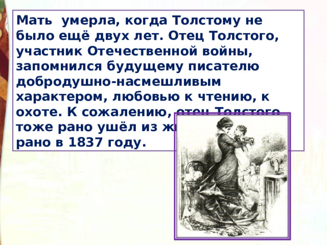 Мать умерла, когда Толстому не было ещё двух лет. Отец Толстого, участник Отечественной войны, запомнился будущему писателю добродушно-насмешливым характером, любовью к чтению, к охоте. К сожалению, отец Толстого тоже рано ушёл из жизни, он умер рано в 1837 году. 