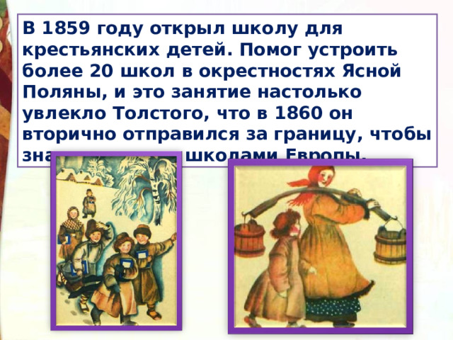 В 1859 году открыл школу для крестьянских детей. Помог устроить более 20 школ в окрестностях Ясной Поляны, и это занятие настолько увлекло Толстого, что в 1860 он вторично отправился за границу, чтобы знакомиться со школами Европы. 