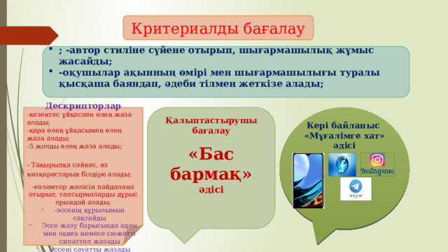 Критериалды бағалау ; -автор стиліне сүйене отырып, шығармашылық жұмыс жасайды; -оқушылар ақынның өмірі мен шығармашылығы туралы қысқаша баяндап, әдеби тілмен жеткізе алады;  Кері байланыс    «Мұғалімге хат» әдісі     Қалыптастырушы бағалау     «Бас бармақ» әдісі        Дескрипторлар  -кезектес ұйқаспен өлең жаза алады; -қара өлең ұйқасымен өлең жаза алады;   -5 жолды өлең жаза алады;  - Тақырыпқа сәйкес, өз көзқарастарын білдіре алады; -ғаламтор желісін пайдалана отырып, тапсырмаларды дұрыс орындай алады; -эссенің құрылымын сақтайды Эссе жазу барысында адам мен оқиға немесе сюжетті сипаттап жазады Эссені сауатты жазады   
