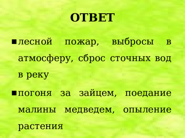 ОТВЕТ лесной пожар, выбросы в атмосферу, сброс сточных вод в реку погоня за зайцем, поедание малины медведем, опыление растения выпавший снег, знойная жара, дождь 