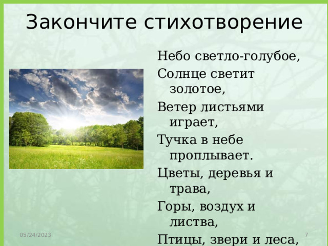 Закончите стихотворение Небо светло-голубое, Солнце светит золотое, Ветер листьями играет, Тучка в небе проплывает. Цветы, деревья и трава, Горы, воздух и листва, Птицы, звери и леса, Гром, туманы и роса, Человек и время года – Это факторы природы. 05/24/2023  