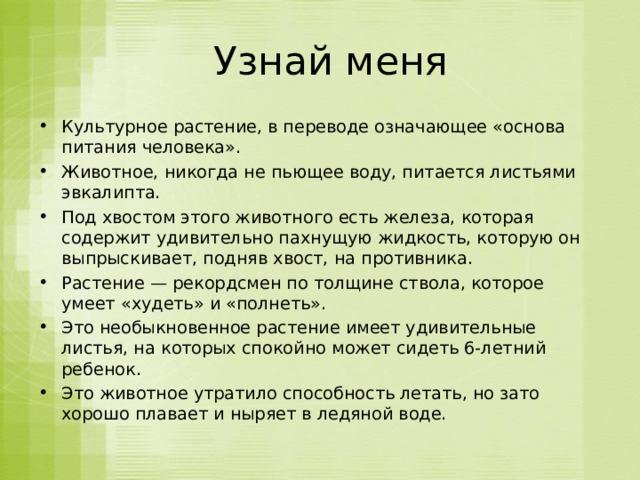  Узнай меня Культурное растение, в переводе означающее «основа питания человека».  Животное, никогда не пьющее воду, питается листьями эвкалипта. Под хвостом этого животного есть железа, которая содержит удивительно пахнущую жидкость, которую он выпрыскивает, подняв хвост, на противника. Растение — рекордсмен по толщине ствола, которое умеет «худеть» и «полнеть». Это необыкновенное растение имеет удивительные листья, на которых спокойно может сидеть 6-летний ребенок.  Это животное утратило способность летать, но зато хорошо плавает и ныряет в ледяной воде.   