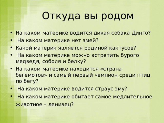  Откуда вы родом На каком материке водится дикая собака Динго?   На каком материке нет змей?  Какой материк является родиной кактусов?  На каком материке можно встретить бурого медведя, соболя и белку?  На каком материке находится «страна бегемотов» и самый первый чемпион среди птиц по бегу?   На каком материке водится страус эму?  На каком материке обитает самое медлительное животное – ленивец?    