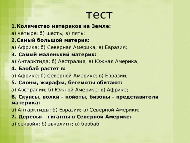  тест 1.Количество материков на Земле: а) четыре; б) шесть; в) пять; 2.Самый большой материк: а) Африка; б) Северная Америка; в) Евразия; 3. Самый маленький материк: а) Антарктида; б) Австралия; в) Южная Америка; 4. Баобаб растет в: а) Африке; б) Северной Америке; в) Евразии; 5. Слоны, жирафы, бегемоты обитают: а) Австралии; б) Южной Америке; в) Африке; 6. Скунсы, волки – койоты, бизоны – представители материка: а) Антарктиды; б) Евразии; в) Северной Америки; 7. Деревья – гиганты в Северной Америке: а) секвойя; б) эвкалипт; в) баобаб. 