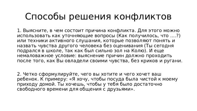 Способы решения конфликтов 1. Выясните, в чем состоит причина конфликта. Для этого можно использовать как уточняющие вопросы (Как получилось, что ….?) или техники активного слушания, которые позволяют понять и назвать чувства другого человека без оценивания (Ты сегодня подрался в школе, так как был сильно зол на Колю). И еще немаловажное условие: выяснение причин должно проходить после того, как Вы овладели своими чувства, без криков и ругани. 2. Четко сформулируйте, чего вы хотите и чего хочет ваш ребенок. К примеру: «Я хочу, чтобы посуда была чистой к моему приходу домой. Ты хочешь, чтобы у тебя было достаточно свободного времени для общения с друзьями». 