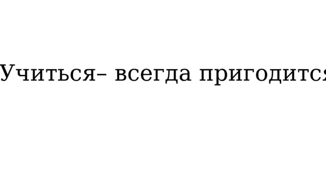 Учиться– всегда пригодится. 