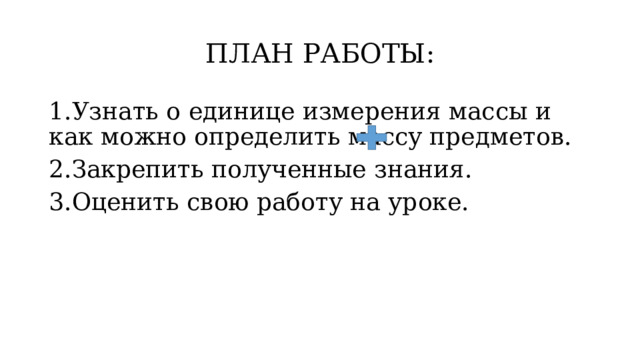 ПЛАН РАБОТЫ: 1.Узнать о единице измерения массы и как можно определить массу предметов. 2.Закрепить полученные знания. 3.Оценить свою работу на уроке. 