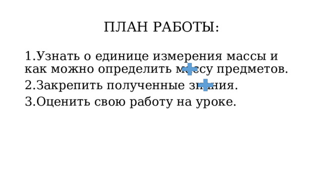 ПЛАН РАБОТЫ: 1.Узнать о единице измерения массы и как можно определить массу предметов. 2.Закрепить полученные знания. 3.Оценить свою работу на уроке. 