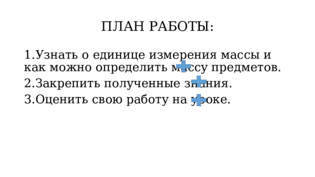 ПЛАН РАБОТЫ: 1.Узнать о единице измерения массы и как можно определить массу предметов. 2.Закрепить полученные знания. 3.Оценить свою работу на уроке. 