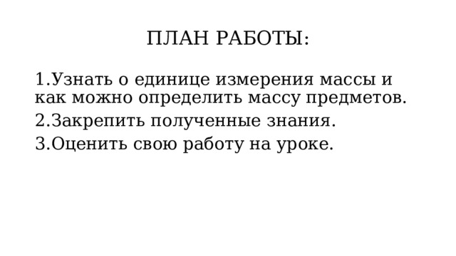 ПЛАН РАБОТЫ: 1.Узнать о единице измерения массы и как можно определить массу предметов. 2.Закрепить полученные знания. 3.Оценить свою работу на уроке. 
