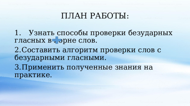 ПЛАН РАБОТЫ: 1.  Узнать способы проверки безударных гласных в корне слов. 2.  Составить алгоритм проверки слов с безударными гласными. 3.  Применить полученные знания на практике. 