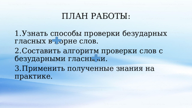 ПЛАН РАБОТЫ: 1.  Узнать способы проверки безударных гласных в корне слов. 2.  Составить алгоритм проверки слов с безударными гласными. 3.  Применить полученные знания на практике. 