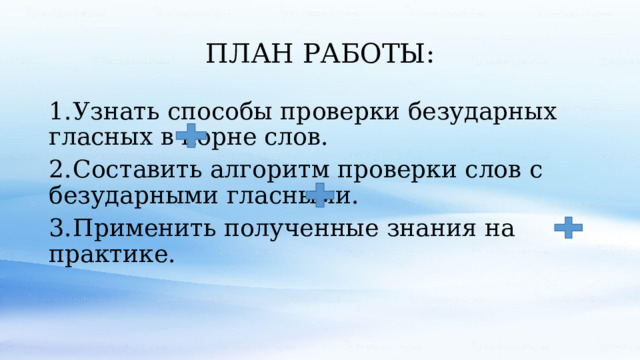 ПЛАН РАБОТЫ: 1.  Узнать способы проверки безударных гласных в корне слов. 2.  Составить алгоритм проверки слов с безударными гласными. 3.  Применить полученные знания на практике. 