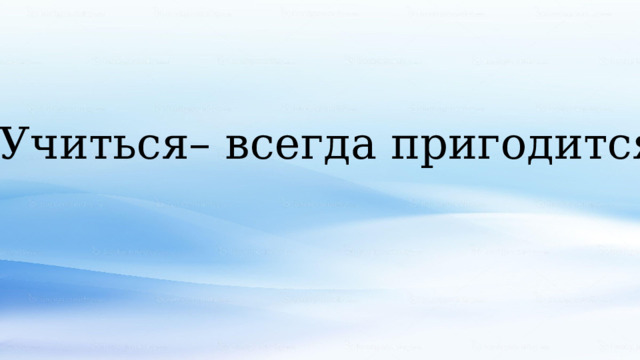 Учиться– всегда пригодится. 