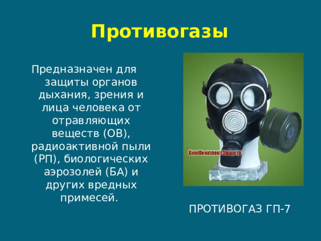 Противогазы Предназначен для защиты органов дыхания, зрения и лица человека от отравляющих веществ (ОВ), радиоактивной пыли (РП), биологических аэрозолей (БА) и других вредных примесей. Противогаз ГП-7  