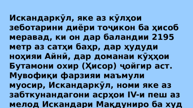 Искандаркӯл, яке аз кӯлҳои зеботарини диёри тоҷикон ба ҳисоб меравад, ки он дар баландии 2195 метр аз сатҳи баҳр, дар ҳудуди ноҳияи Айнӣ, дар доманаи кӯҳҳои Бутамони охир (Ҳисор) ҷойгир аст. Мувофиқи фарзияи маъмули муосир, Искандаркӯл, номи яке аз забткунандагони асрҳои IV-и пеш аз мелод Искандари Мақдуниро ба худ гирифтааст. 