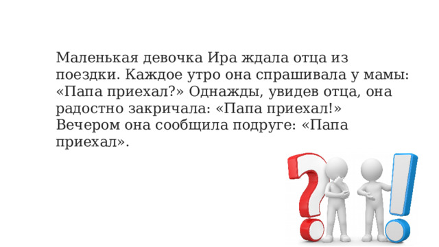 Маленькая девочка Ира ждала отца из поездки. Каждое утро она спрашивала у мамы: «Папа приехал?» Однажды, увидев отца, она радостно закричала: «Папа приехал!» Вечером она сообщила подруге: «Папа приехал». 