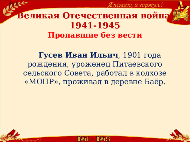         Великая Отечественная война  1941-1945  Пропавшие без вести    Гусев Иван Ильич , 1901 года рождения, уроженец Питаевского сельского Совета, работал в колхозе  «МОПР», проживал в деревне Баёр. 