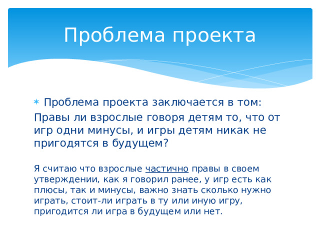 Проблема проекта Проблема проекта заключается в том: Правы ли взрослые говоря детям то, что от игр одни минусы, и игры детям никак не пригодятся в будущем? Я считаю что взрослые частично правы в своем утверждении, как я говорил ранее, у игр есть как плюсы, так и минусы, важно знать сколько нужно играть, стоит-ли играть в ту или иную игру, пригодится ли игра в будущем или нет. 