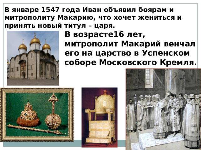 В январе 1547 года Иван объявил боярам и митрополиту Макарию, что хочет жениться и принять новый титул – царя. В возрасте16 лет, митрополит Макарий венчал его на царство в Успенском соборе Московского Кремля. 