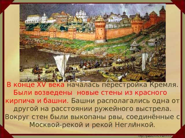  В конце XV века началась перестройка Кремля. Были возведены новые стены из красного кирпича и башни. Башни располагались одна от другой на расстоянии ружейного выстрела. Вокруг стен были выкопаны рвы, соединённые с Москвой-рекой и рекой Неглинкой. ʹ 