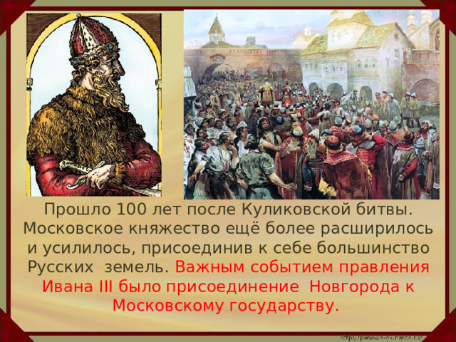  Прошло 100 лет после Куликовской битвы. Московское княжество ещё более расширилось и усилилось, присоединив к себе большинство Русских земель. Важным событием правления Ивана III было присоединение Новгорода к Московскому государству. 