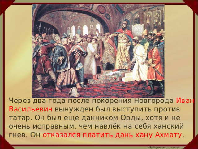  Через два года после покорения Новгорода Иван Васильевич вынужден был выступить против татар. Он был ещё данником Орды, хотя и не очень исправным, чем навлёк на себя ханский гнев. Он отказался платить дань хану Ахмату . 