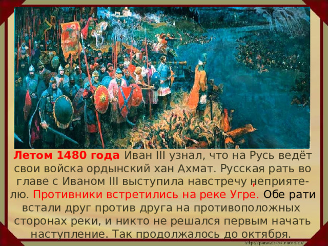  Летом 1480 года Иван III узнал, что на Русь ведёт свои войска ордынский хан Ахмат. Русская рать во главе с Иваном III выступила навстречу неприяте-лю. Противники встретились на реке Угре. Обе рати встали друг против друга на противоположных сторонах реки, и никто не решался первым начать наступление. Так продолжалось до октября. ʹ 