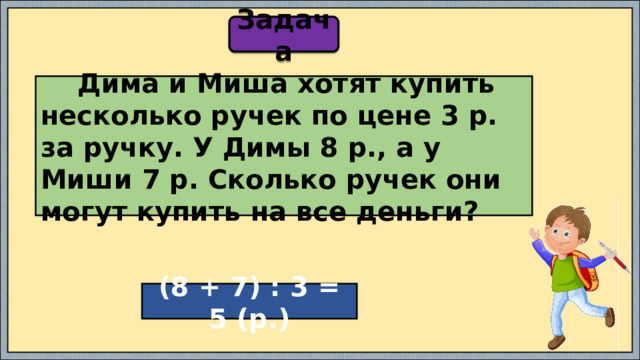 Задача  Дима и Миша хотят купить несколько ручек по цене 3 р. за ручку. У Димы 8 р., а у Миши 7 р. Сколько ручек они могут купить на все деньги? (8 + 7) : 3 = 5 (р.) 