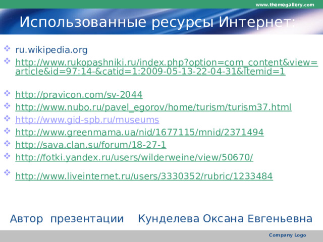 www.themegallery.com Использованные ресурсы Интернет: ru.wikipedia.org http://www.rukopashniki.ru/index.php?option=com_content&view=article&id=97:14-&catid=1:2009-05-13-22-04-31&Itemid=1  http://pravicon.com/sv-2044  http://www.nubo.ru/pavel_egorov/home/turism/turism37.html  http://www.gid-spb.ru/museums http://www.greenmama.ua/nid/1677115/mnid/2371494  http://sava.clan.su/forum/18-27-1  http://fotki.yandex.ru/users/wilderweine/view/50670/  http://www.liveinternet.ru/users/3330352/rubric/1233484  Автор презентации Кунделева Оксана Евгеньевна Company Logo 