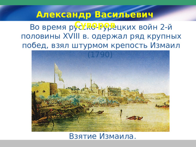 Александр Васильевич Суворов Во время русско-турецких войн 2-й половины XVIII в. одержал ряд крупных побед, взял штурмом крепость Измаил (1790) Взятие Измаила. 
