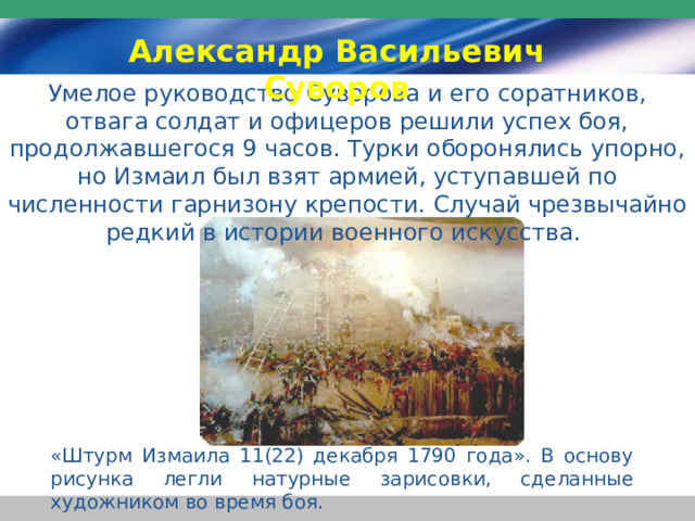 Александр Васильевич Суворов Умелое руководство Суворова и его соратников, отвага солдат и офицеров решили успех боя, продолжавшегося 9 часов. Турки оборонялись упорно, но Измаил был взят армией, уступавшей по численности гарнизону крепости. Случай чрезвычайно редкий в истории военного искусства. «Штурм Измаила 11(22) декабря 1790 года». В основу рисунка легли натурные зарисовки, сделанные художником во время боя. 