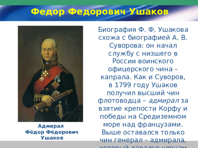 Федор Федорович Ушаков Биография Ф. Ф. Ушакова схожа с биографией А. В. Суворова: он начал службу с низшего в России воинского офицерского чина – капрала. Как и Суворов, в 1799 году Ушаков получил высший чин флотоводца – адмирал за взятие крепости Корфу и победы на Средиземном море над французами. Выше оставался только чин генерал – адмирала, который давался членам царской семьи. Адмирал Фёдор Фёдорович Ушаков 