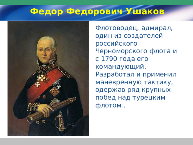 Федор Федорович Ушаков Флотоводец, адмирал, один из создателей российского Черноморского флота и с 1790 года его командующий. Разработал и применил маневренную тактику, одержав ряд крупных побед над турецким флотом . 